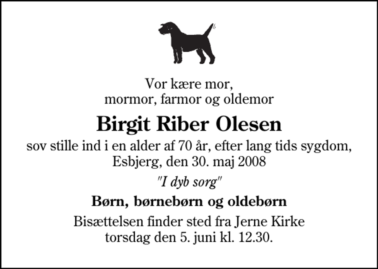 <p>Vor kære mor, mormor, farmor og oldemor<br />Birgit Riber Olesen<br />sov stille ind i en alder af 70 år, efter lang tids sygdom, Esbjerg, den 30. maj 2008<br />"I dyb sorg"<br />Børn, børnebørn og oldebørn<br />Bisættelsen finder sted fra Jerne Kirke torsdag den 5. juni kl. 12.30</p>