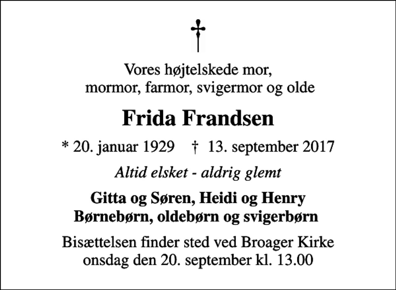 <p>Vores højtelskede mor, mormor, farmor, svigermor og olde<br />Frida Frandsen<br />* 20. januar 1929 ✝ 13. september 2017<br />Altid elsket - aldrig glemt<br />Gitta og Søren, Heidi og Henry Børnebørn, oldebørn og svigerbørn<br />Bisættelsen finder sted ved Broager Kirke onsdag den 20. september kl. 13.00</p>