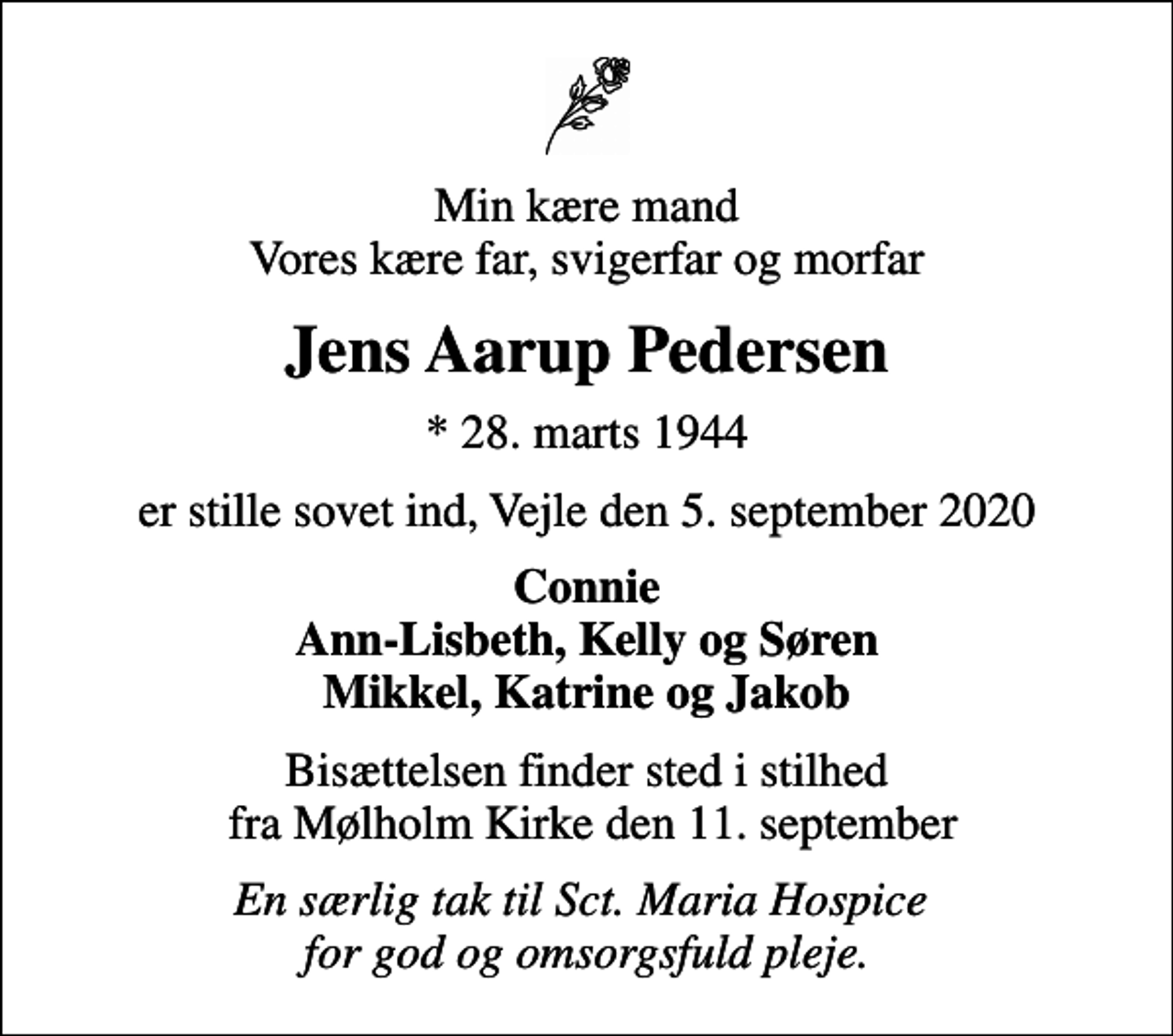 <p>Min kære mand Vores kære far, svigerfar og morfar<br />Jens Aarup Pedersen<br />* 28. marts 1944<br />er stille sovet ind, Vejle den 5. september 2020<br />Connie Ann-Lisbeth, Kelly og Søren Mikkel, Katrine og Jakob<br />Bisættelsen finder sted i stilhed fra Mølholm Kirke den 11. september<br />En særlig tak til Sct. Maria Hospice for god og omsorgsfuld pleje.</p>