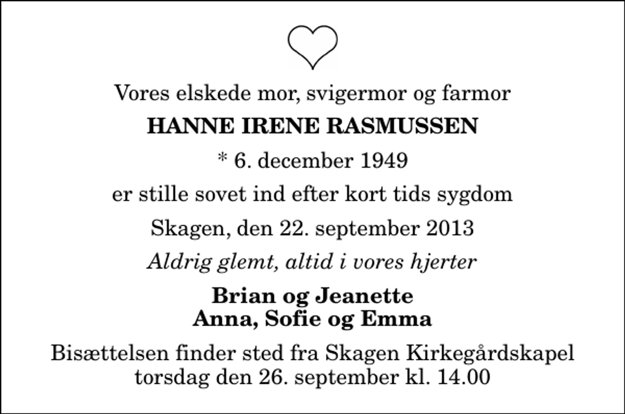 <p>Vores elskede mor, svigermor og farmor<br />Hanne Irene Rasmussen<br />* 6. december 1949<br />er stille sovet ind efter kort tids sygdom<br />Skagen, den 22. september 2013<br />Aldrig glemt, altid i vores hjerter<br />Brian og Jeanette Anna, Sofie og Emma<br />Bisættelsen finder sted fra Skagen Kirkegårdskapel torsdag den 26. september kl. 14.00</p>
