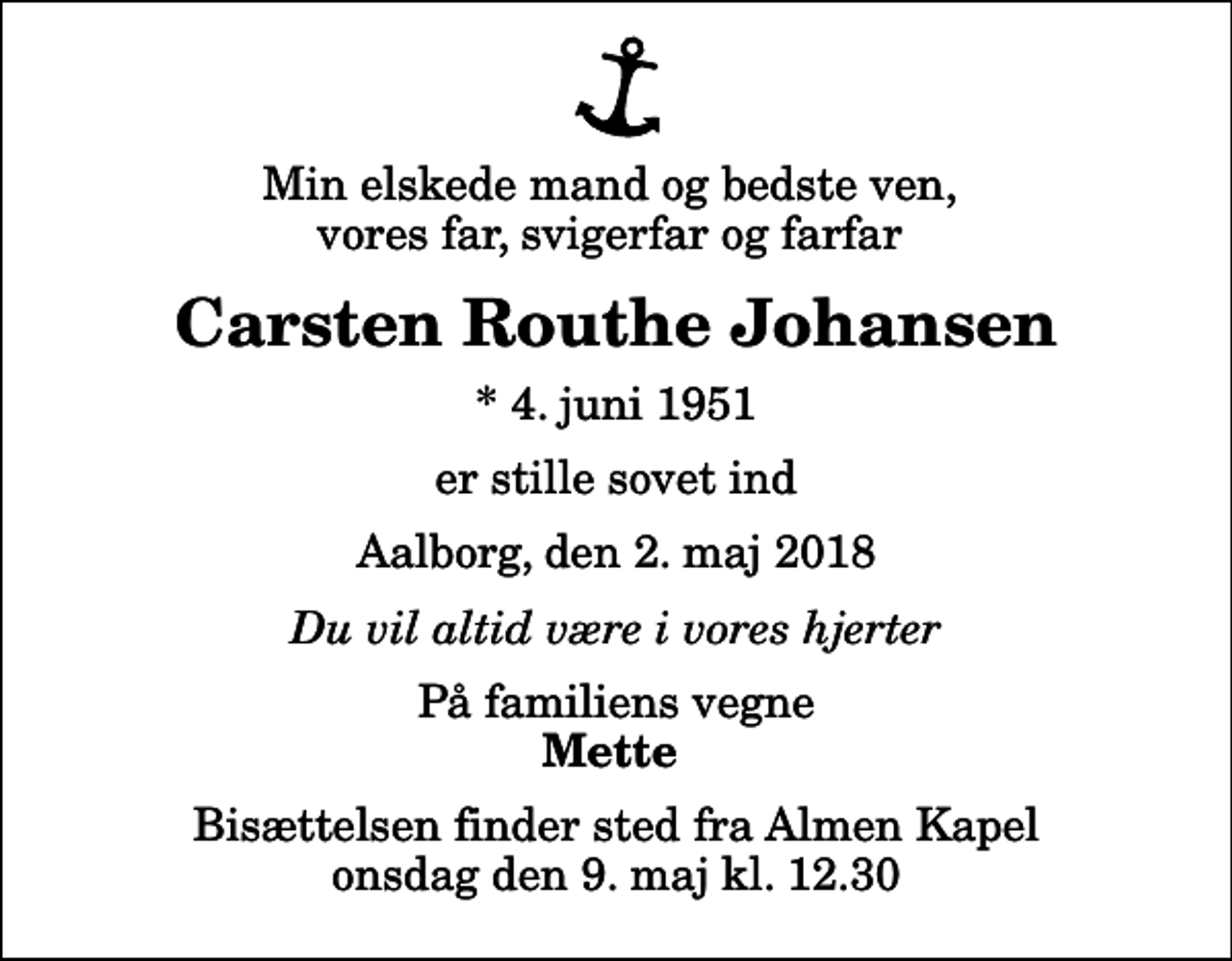 <p>Min elskede mand og bedste ven, vores far, svigerfar og farfar<br />Carsten Routhe Johansen<br />* 4. juni 1951<br />er stille sovet ind<br />Aalborg, den 2. maj 2018<br />Du vil altid være i vores hjerter<br />På familiens vegne<br />Mette<br />Bisættelsen finder sted fra Almen Kapel onsdag den 9. maj kl. 12.30</p>