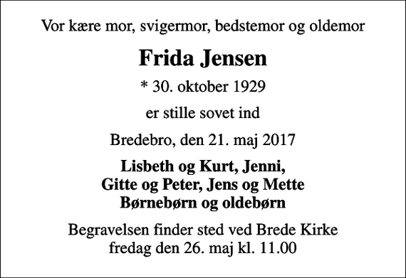 <p>Vor kære mor, svigermor, bedstemor og oldemor<br />Frida Jensen<br />* 30. oktober 1929<br />er stille sovet ind<br />Bredebro, den 21. maj 2017<br />Lisbeth og Kurt, Jenni, Gitte og Peter, Jens og Mette Børnebørn og oldebørn<br />Begravelsen finder sted ved Brede Kirke fredag den 26. maj kl. 11.00</p>