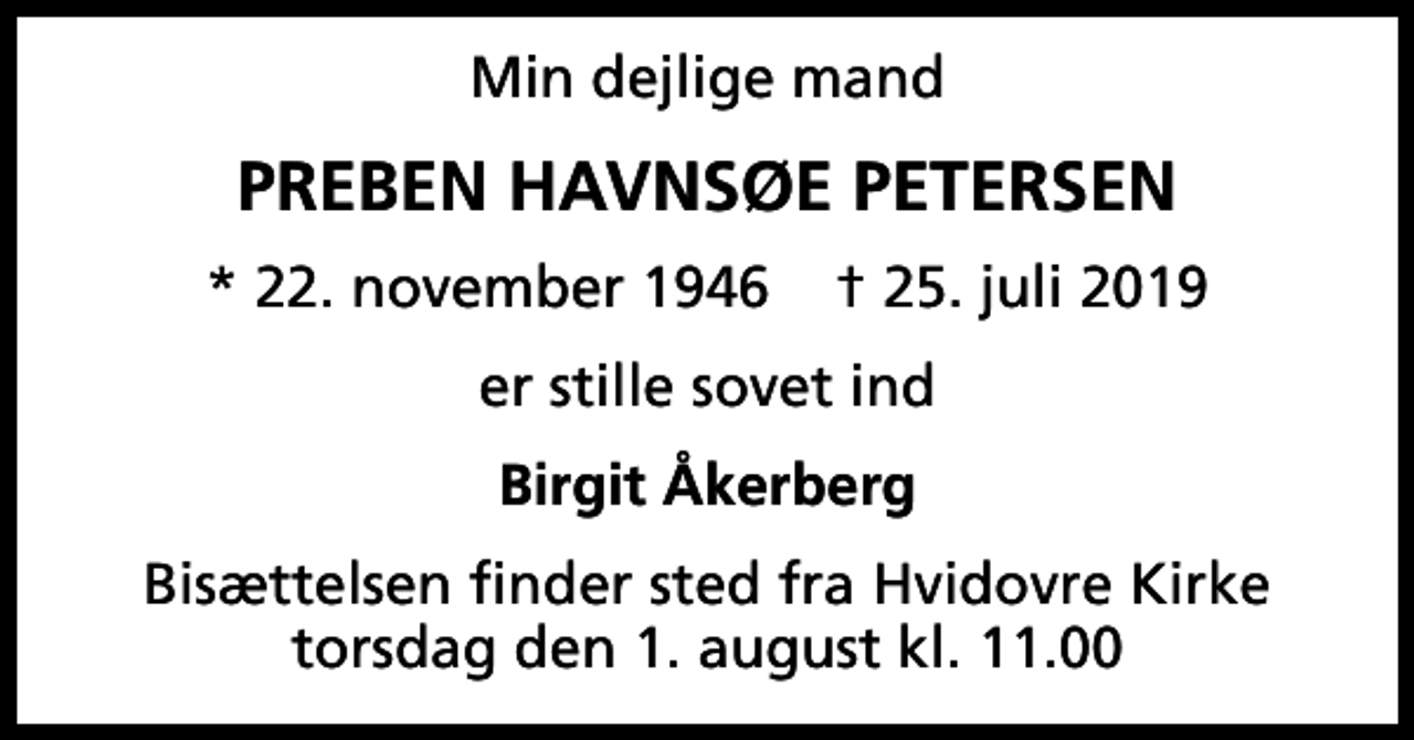 <p>Min dejlige mand<br />Preben Havnsøe Petersen<br />* 22. november 1946 ✝ 25. juli 2019<br />er stille sovet ind<br />Birgit Åkerberg<br />Bisættelsen finder sted fra Hvidovre Kirke torsdag den 1. august kl. 11.00</p>