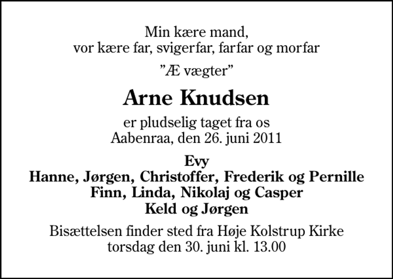 <p>Min kære mand, vor kære far, svigerfar, farfar og morfar<br />Æ vægter<br />Arne Knudsen<br />er pludselig taget fra os Aabenraa, den 26. juni 2011<br />Evy Hanne, Jørgen, Christoffer, Frederik og Pernille Finn, Linda, Nikolaj og Casper Keld og Jørgen<br />Bisættelsen finder sted fra Høje Kolstrup Kirke torsdag den 30. juni kl. 13.00</p>