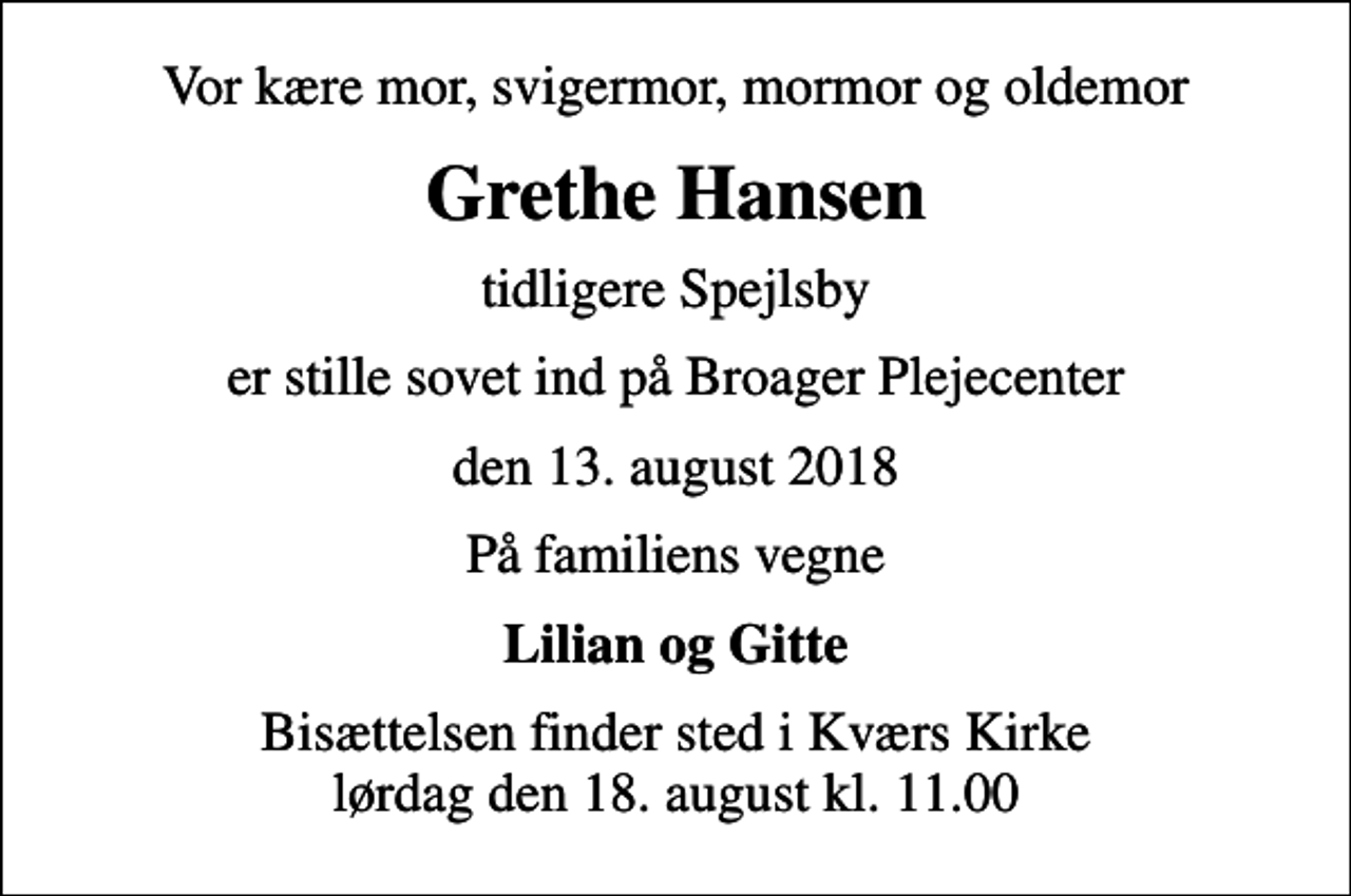 <p>Vor kære mor, svigermor, mormor og oldemor<br />Grethe Hansen<br />tidligere Spejlsby<br />er stille sovet ind på Broager Plejecenter<br />den 13. august 2018<br />På familiens vegne<br />Lilian og Gitte<br />Bisættelsen finder sted i Kværs Kirke lørdag den 18. august kl. 11.00</p>