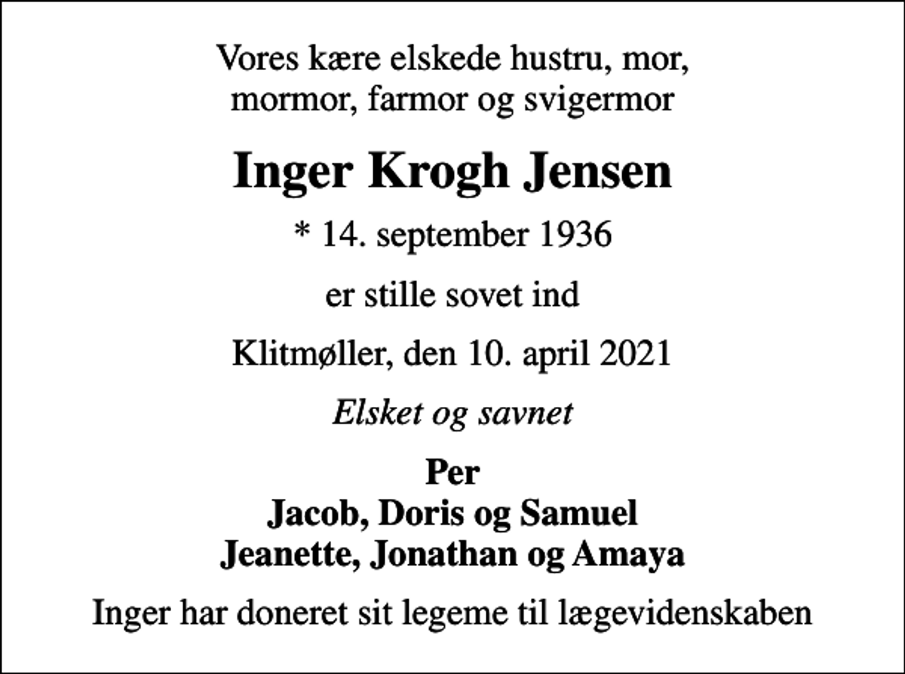 <p>Vores kære elskede hustru, mor, mormor, farmor og svigermor<br />Inger Krogh Jensen<br />* 14. september 1936<br />er stille sovet ind<br />Klitmøller, den 10. april 2021<br />Elsket og savnet<br />Per Jacob, Doris og Samuel Jeanette, Jonathan og Amaya<br />Inger har doneret sit legeme til lægevidenskaben</p>