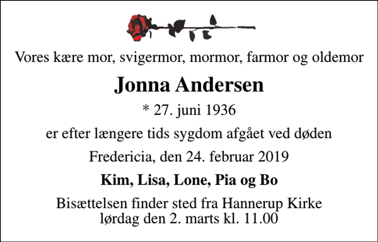 <p>Vores kære mor, svigermor, mormor, farmor og oldemor<br />Jonna Andersen<br />* 27. juni 1936<br />er efter længere tids sygdom afgået ved døden<br />Fredericia, den 24. februar 2019<br />Kim, Lisa, Lone, Pia og Bo<br />Bisættelsen finder sted fra Hannerup Kirke lørdag den 2. marts kl. 11.00</p>