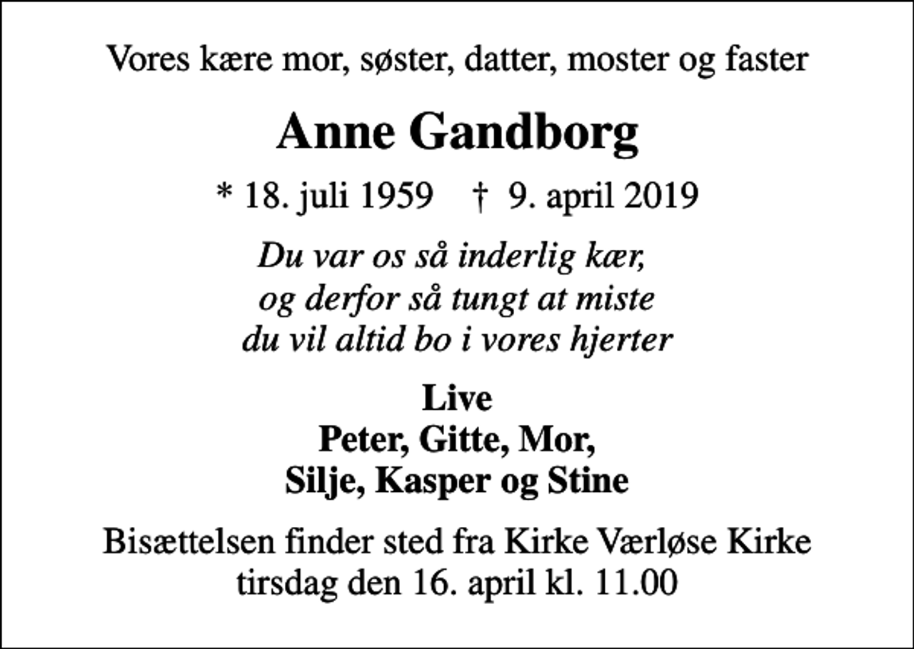 <p>Vores kære mor, søster, datter, moster og faster<br />Anne Gandborg<br />* 18. juli 1959 ✝ 9. april 2019<br />Du var os så inderlig kær, og derfor så tungt at miste du vil altid bo i vores hjerter<br />Live Peter, Gitte, Mor, Silje, Kasper og Stine<br />Bisættelsen finder sted fra Kirke Værløse Kirke tirsdag den 16. april kl. 11.00</p>