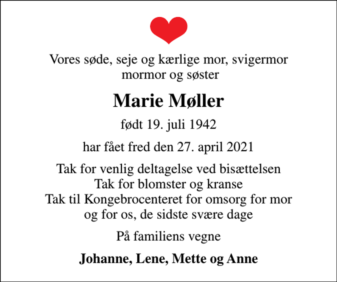 <p>Vores søde, seje og kærlige mor, svigermor mormor og søster<br />Marie Møller<br />født 19. juli 1942<br />har fået fred den 27. april 2021<br />Tak for venlig deltagelse ved bisættelsen Tak for blomster og kranse Tak til Kongebrocenteret for omsorg for mor og for os, de sidste svære dage<br />På familiens vegne<br />Johanne, Lene, Mette og Anne</p>