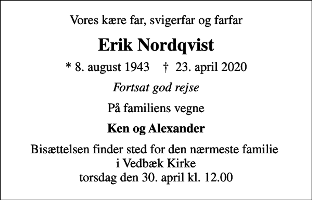 <p>Vores kære far, svigerfar og farfar<br />Erik Nordqvist<br />* 8. august 1943 ✝ 23. april 2020<br />Fortsat god rejse<br />På familiens vegne<br />Ken og Alexander<br />Bisættelsen finder sted for den nærmeste familie i Vedbæk Kirke torsdag den 30. april kl. 12.00</p>