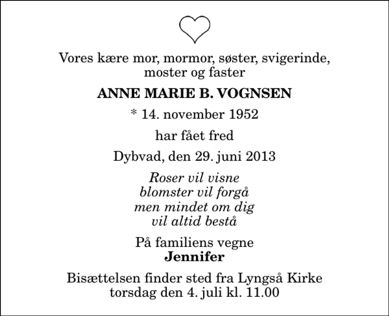<p>Vores kære mor, mormor, søster, svigerinde, moster og faster<br />Anne Marie B. Vognsen<br />* 14. november 1952<br />har fået fred<br />Dybvad, den 29. juni 2013<br />Roser vil visne blomster vil forgå men mindet om dig vil altid bestå<br />På familiens vegne<br />Jennifer<br />Bisættelsen finder sted fra Lyngså Kirke torsdag den 4. juli kl. 11.00</p>