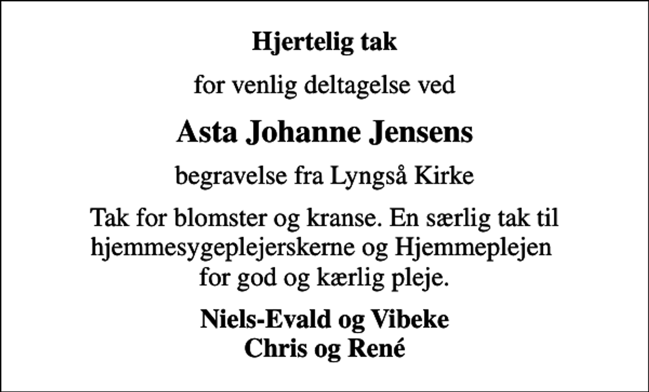 <p>Hjertelig tak<br />for venlig deltagelse ved<br />Asta Johanne Jensens<br />begravelse fra Lyngså Kirke<br />Tak for blomster og kranse. En særlig tak til hjemmesygeplejerskerne og Hjemmeplejen for god og kærlig pleje.<br />Niels-Evald og Vibeke Chris og René</p>