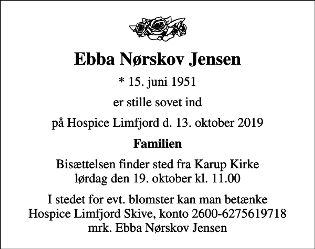 <p>Ebba Nørskov Jensen<br />* 15. juni 1951<br />er stille sovet ind<br />på Hospice Limfjord d. 13. oktober 2019<br />Familien<br />Bisættelsen finder sted fra Karup Kirke lørdag den 19. oktober kl. 11.00<br />I stedet for evt. blomster kan man betænke<br />Hospice Limfjord Skive konto2600-6275619718mrk. Ebba Nørskov<br />Jensen</p>