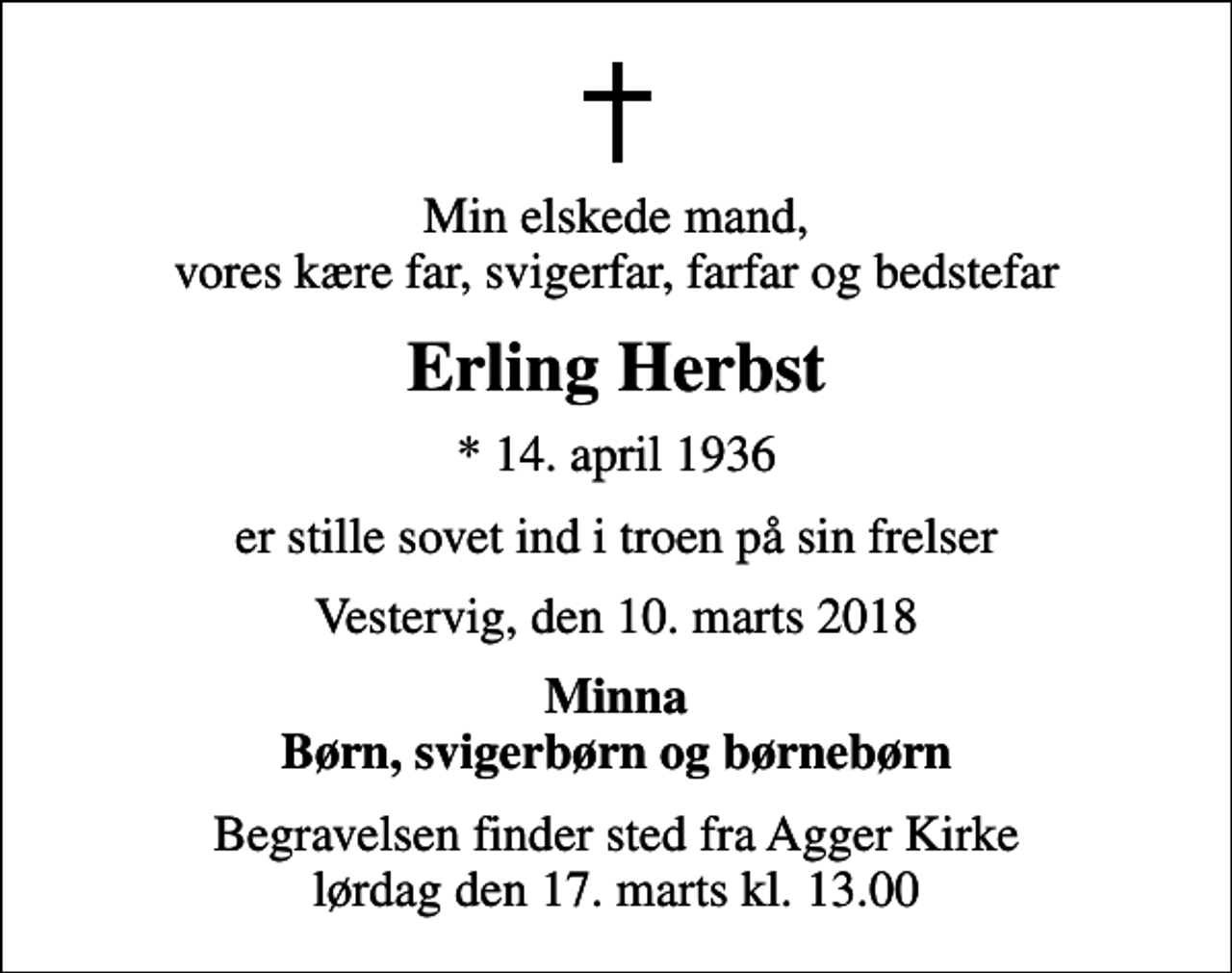 <p>Min elskede mand, vores kære far, svigerfar, farfar og bedstefar<br />Erling Herbst<br />* 14. april 1936<br />er stille sovet ind i troen på sin frelser<br />Vestervig, den 10. marts 2018<br />Minna Børn, svigerbørn og børnebørn<br />Begravelsen finder sted fra Agger Kirke lørdag den 17. marts kl. 13.00</p>