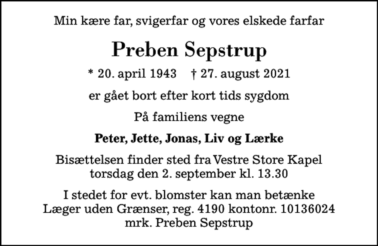 <p>Min kære far, svigerfar og vores elskede farfar<br />Preben Sepstrup<br />* 20. april 1943 ✝ 27. august 2021<br />er gået bort efter kort tids sygdom<br />På familiens vegne<br />Peter, Jette, Jonas, Liv og Lærke<br />Bisættelsen finder sted fra Vestre Store Kapel torsdag den 2. september kl. 13.30<br />I stedet for evt. blomster kan man betænke<br />Læger uden Grænser reg.4190kontonr.10136024mrk. Preben<br />Sepstrup</p>