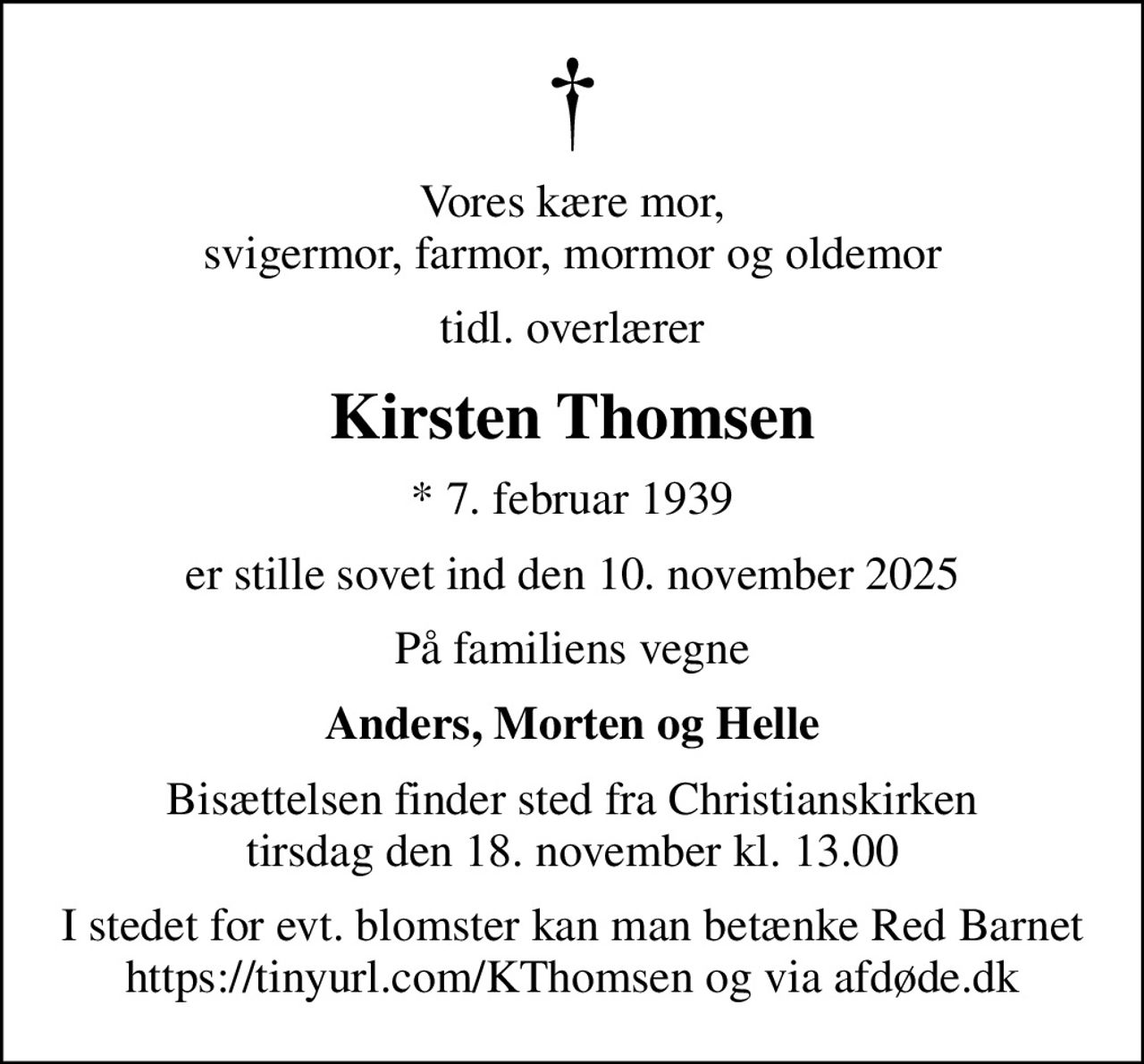 Vores kære mor, svigermor, farmor, mormor og oldemor
tidl. overlærer
Kirsten Thomsen
* 7. februar 1939
er stille sovet ind den 10. november 2025
På familiens vegne
Anders, Morten og Helle
Bisættelsen finder sted fra Christianskirken  tirsdag den 18. november kl. 13.00 
I stedet for evt. blomster kan man betænke
					Red Barnet via mindesiden på afdøde.dk
I stedet for evt. blomster kan man betænke Red Barnet https://tinyurl.com/KThomsen og via afdøde.dk