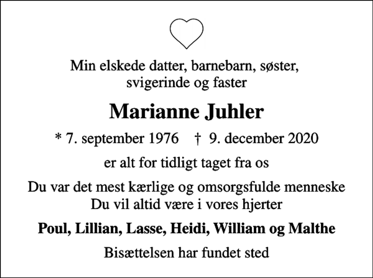 <p>Min elskede datter, barnebarn, søster, svigerinde og faster<br />Marianne Juhler<br />* 7. september 1976 ✝ 9. december 2020<br />er alt for tidligt taget fra os<br />Du var det mest kærlige og omsorgsfulde menneske Du vil altid være i vores hjerter<br />Poul, Lillian, Lasse, Heidi, William og Malthe<br />Bisættelsen har fundet sted</p>