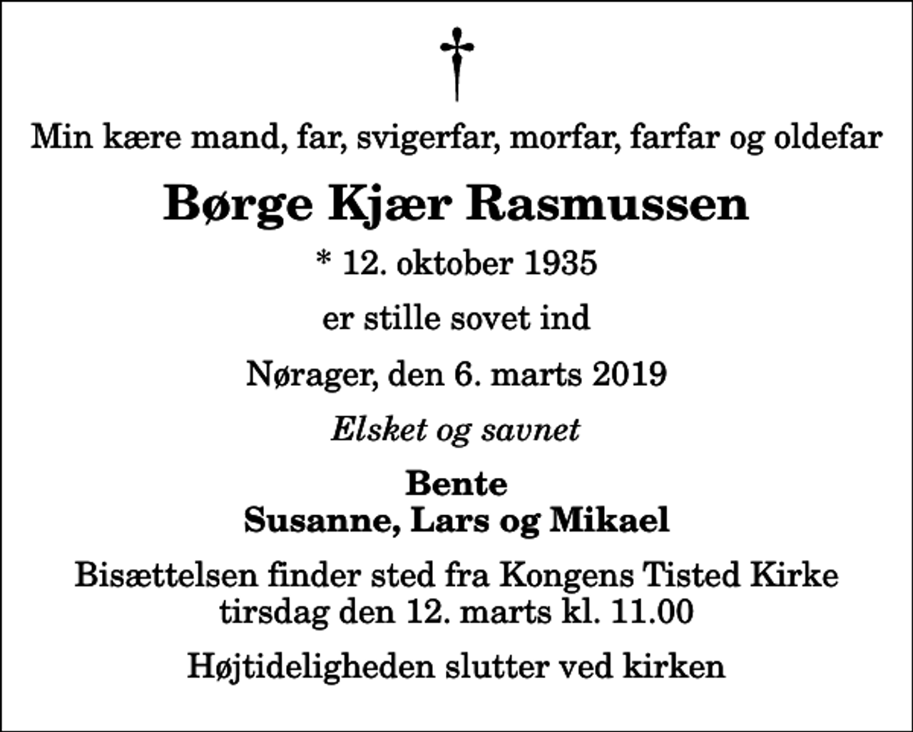 <p>Min kære mand, far, svigerfar, morfar, farfar og oldefar<br />Børge Kjær Rasmussen<br />* 12. oktober 1935<br />er stille sovet ind<br />Nørager, den 6. marts 2019<br />Elsket og savnet<br />Bente Susanne, Lars og Mikael<br />Bisættelsen finder sted fra Kongens Tisted Kirke tirsdag den 12. marts kl. 11.00 Højtideligheden slutter ved kirken</p>