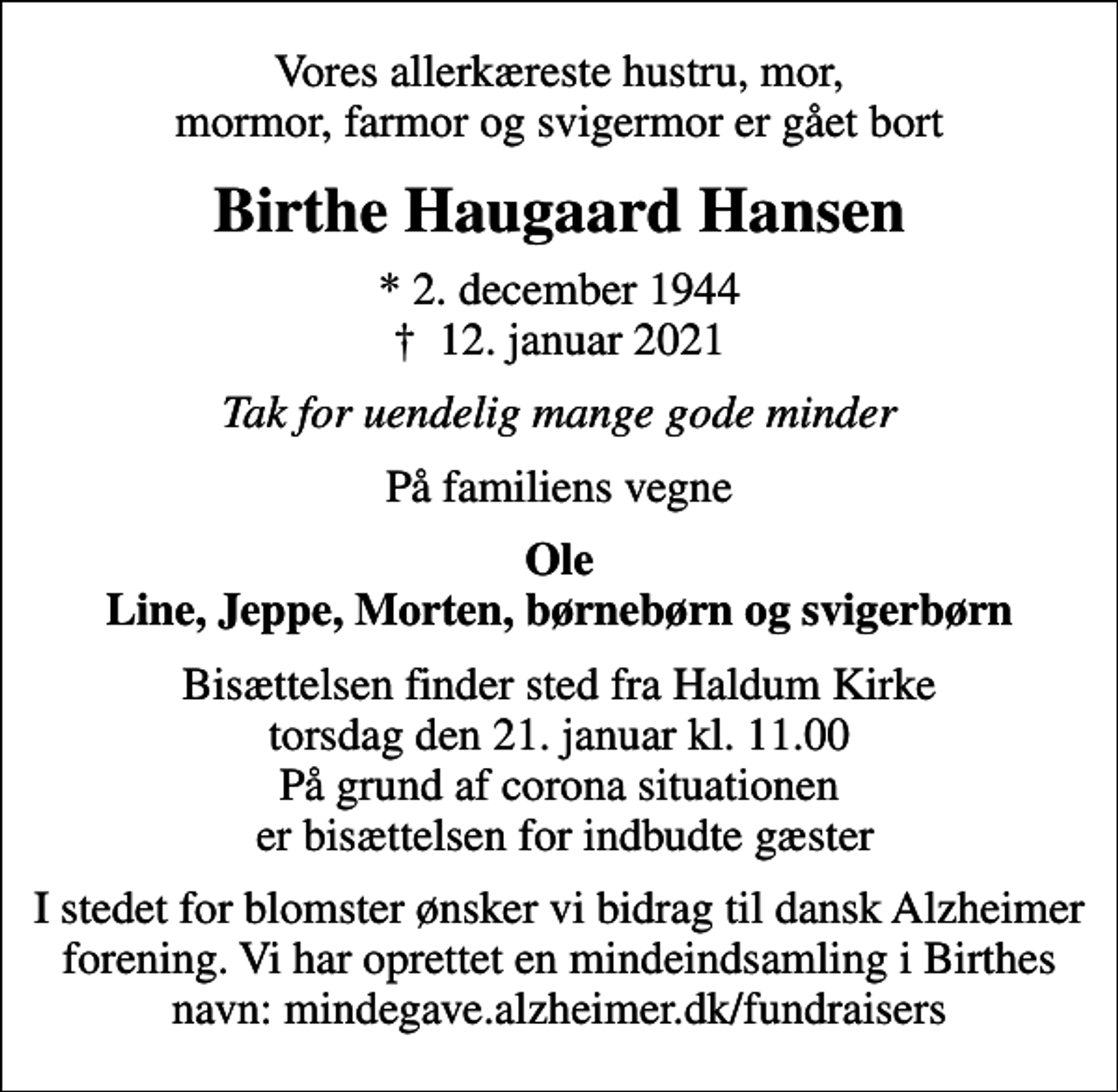 <p>Vores allerkæreste hustru, mor, mormor, farmor og svigermor er gået bort<br />Birthe Haugaard Hansen<br />* 2. december 1944<br />✝ 12. januar 2021<br />Tak for uendelig mange gode minder<br />På familiens vegne<br />Ole Line, Jeppe, Morten, børnebørn og svigerbørn<br />Bisættelsen finder sted fra Haldum Kirke torsdag den 21. januar kl. 11.00 På grund af corona situationen er bisættelsen for indbudte gæster<br />I stedet for blomster ønsker vi bidrag til dansk Alzheimer forening. Vi har oprettet en mindeindsamling i Birthes navn: mindegave.alzheimer.dk/fundraisers</p>