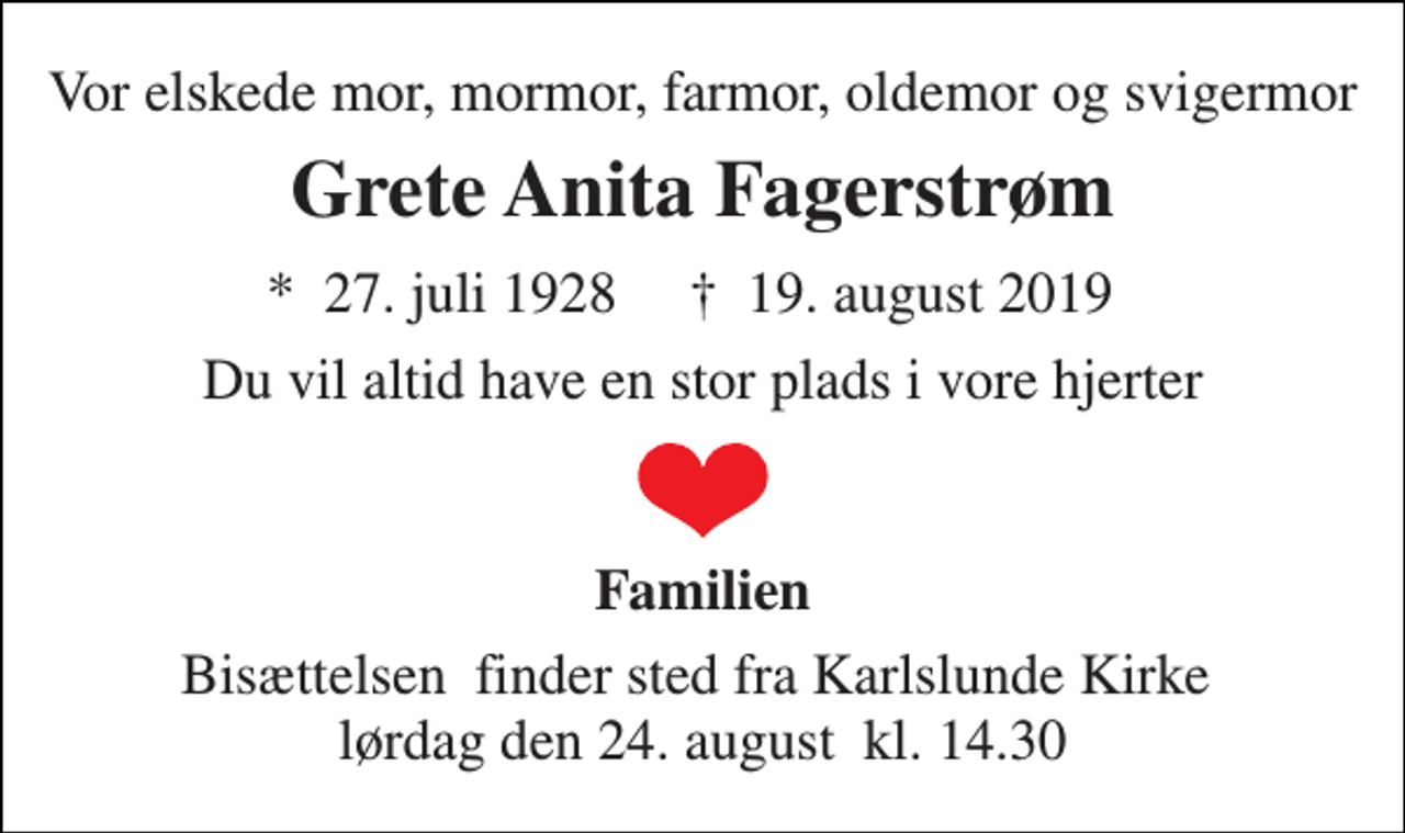 <p>Vor elskede mor, mormor, farmor, oldemor og svigermor<br />Grete Anita Fagerstrøm<br />★​ 27. juli 1928​ ✝​ 19. august 2019<br />Du vil altid have en stor plads i vore hjerter<br />Familien<br />Bisættelsen​ finder sted fra Karlslunde Kirke​ lørdag den 24. august​ kl. 14.30</p>