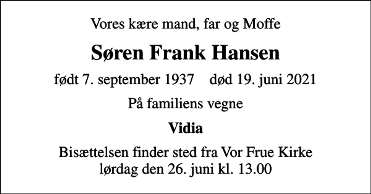 <p>Vores kære mand, far og Moffe<br />Søren Frank Hansen<br />født 7. september 1937 død 19. juni 2021<br />På familiens vegne<br />Vidia<br />Bisættelsen finder sted fra Vor Frue Kirke lørdag den 26. juni kl. 13.00</p>