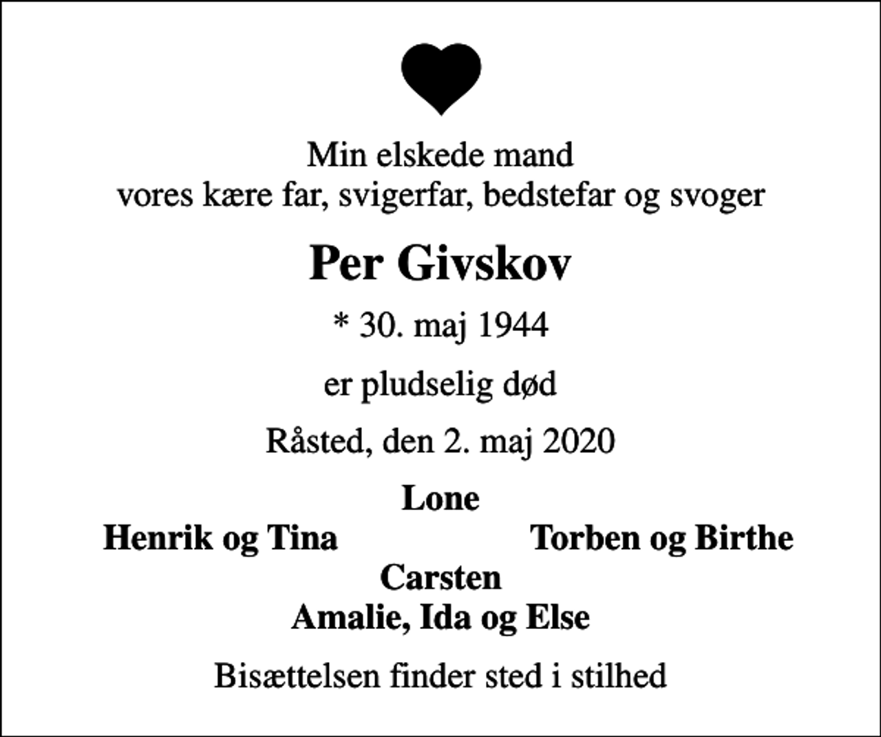 <p>Min elskede mand vores kære far, svigerfar, bedstefar og svoger<br />Per Givskov<br />* 30. maj 1944<br />er pludselig død<br />Råsted, den 2. maj 2020<br />Lone<br />Henrik og Tina<br />Torben og Birthe<br />Bisættelsen finder sted i stilhed</p>
