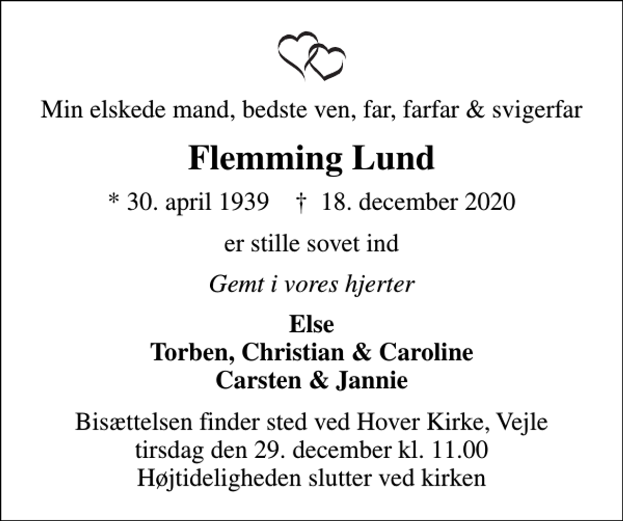 <p>Min elskede mand, bedste ven, far, farfar &amp; svigerfar<br />Flemming Lund<br />* 30. april 1939 ✝ 18. december 2020<br />er stille sovet ind<br />Gemt i vores hjerter<br />Else Torben, Christian &amp; Caroline Carsten &amp; Jannie<br />Bisættelsen finder sted ved Hover Kirke, Vejle tirsdag den 29. december kl. 11.00 Højtideligheden slutter ved kirken</p>