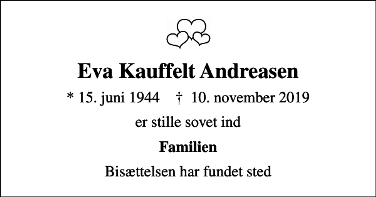 <p>Eva Kauffelt Andreasen<br />* 15. juni 1944 ✝ 10. november 2019<br />er stille sovet ind<br />Familien<br />Bisættelsen har fundet sted</p>