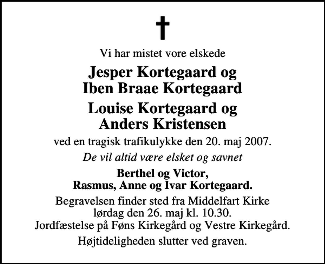 <p>Vi har mistet vore elskede<br />Jesper Kortegaard og Iben Braae Kortegaard Louise Kortegaard og Anders Kristensen<br />ved en tragisk trafikulykke den 20. maj 2007.<br />De vil altid være elsket og savnet<br />Berthel og Victor Rasmus, Anne og Ivar Kortegaard<br />Begravelsen finder sted fra Middelfart Kirke lørdag den 26. maj kl. 10.30 Jordfæstelse på Føns Kirkegård og Vestre Kirkegård.<br />Højtideligheden slutter ved graven.</p>