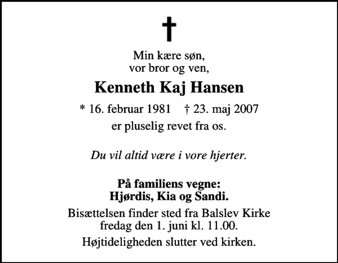 <p>Min kære søn, vor bror og ven,<br />Kenneth Kaj Hansen<br />* 16. februar 1981 ✝ 23. maj 2007<br />er pluselig revet fra os.<br />Du vil altid være i vore hjerter.<br />På familiens vegne: Hjørdis, Kia og Sandi.<br />Bisættelsen finder sted fra Balslev Kirke fredag den 1. juni kl. 11.00<br />Højtideligheden slutter ved kirken.</p>