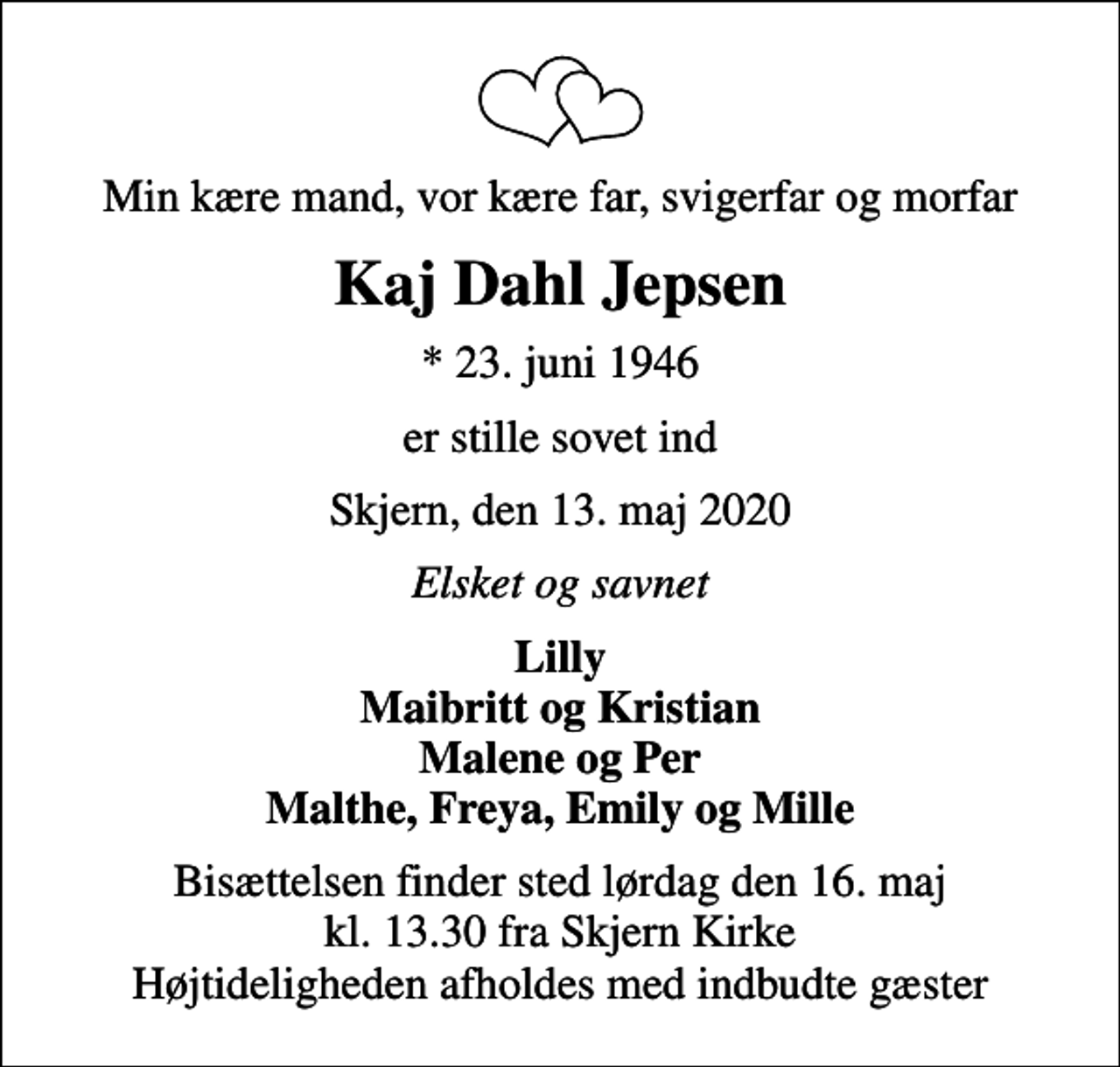<p>Min kære mand, vor kære far, svigerfar og morfar<br />Kaj Dahl Jepsen<br />* 23. juni 1946<br />er stille sovet ind<br />Skjern, den 13. maj 2020<br />Elsket og savnet<br />Lilly Maibritt og Kristian Malene og Per Malthe, Freya, Emily og Mille<br />Bisættelsen finder sted lørdag den 16. maj kl. 13.30 fra Skjern Kirke Højtideligheden afholdes med indbudte gæster</p>