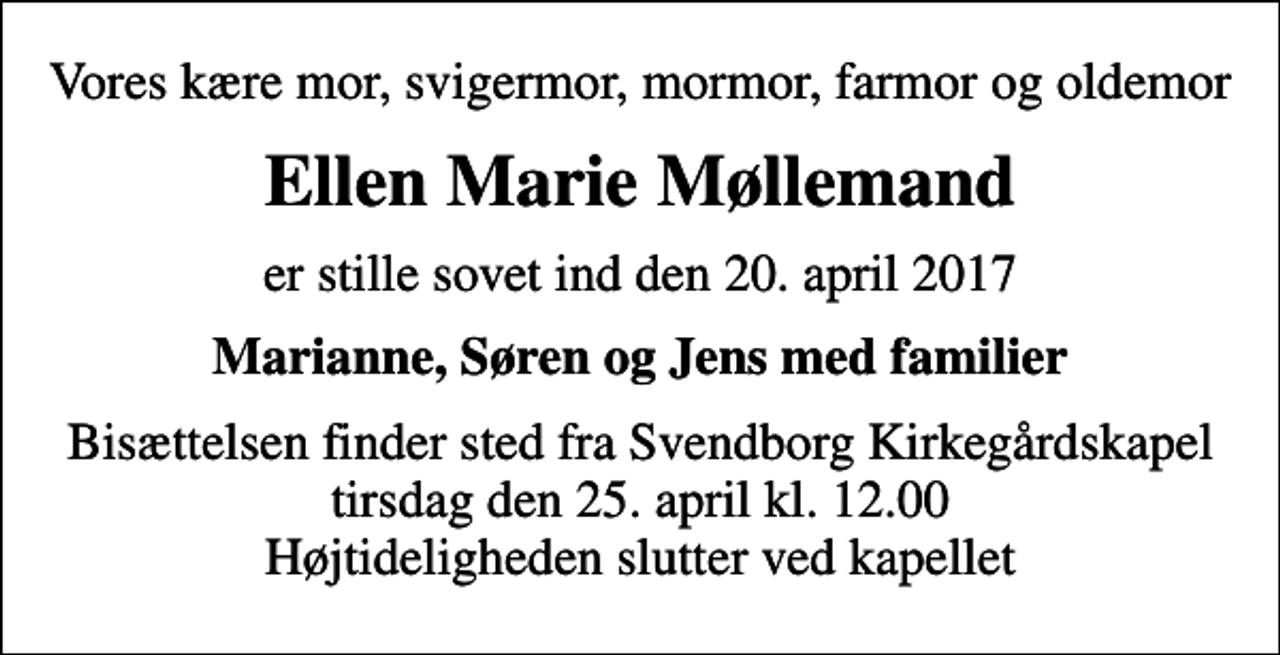 <p>Vores kære mor, svigermor, mormor, farmor og oldemor<br />Ellen Marie Møllemand<br />er stille sovet ind den 20. april 2017<br />Marianne, Søren og Jens med familier<br />Bisættelsen finder sted fra Svendborg Kirkegårdskapel tirsdag den 25. april kl. 12.00 Højtideligheden slutter ved kapellet</p>