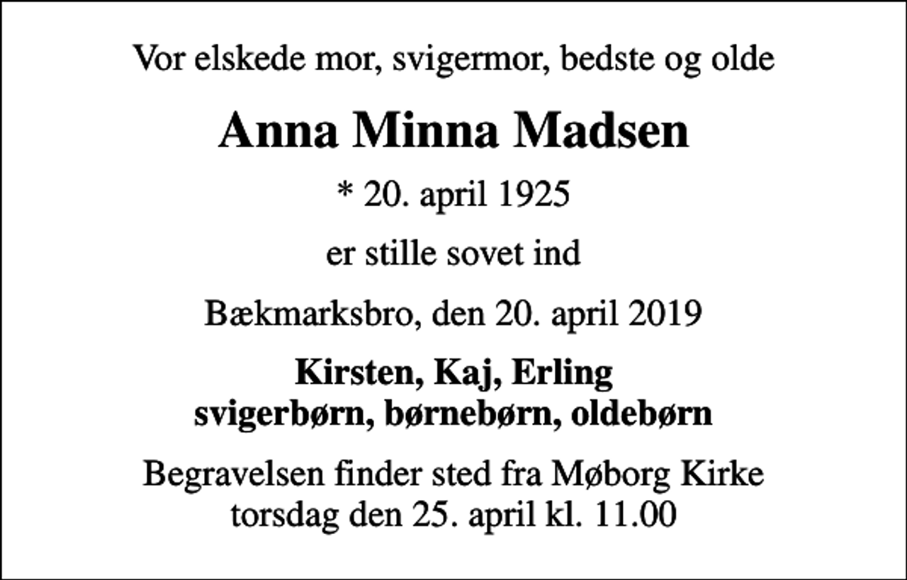 <p>Vor elskede mor, svigermor, bedste og olde<br />Anna Minna Madsen<br />* 20. april 1925<br />er stille sovet ind<br />Bækmarksbro, den 20. april 2019<br />Kirsten, Kaj, Erling svigerbørn, børnebørn, oldebørn<br />Begravelsen finder sted fra Møborg Kirke torsdag den 25. april kl. 11.00</p>
