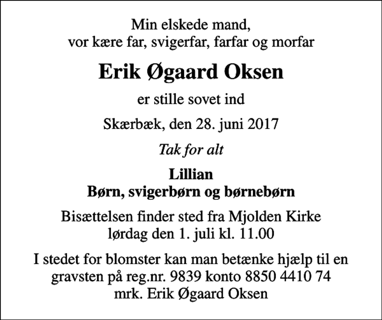 <p>Min elskede mand, vor kære far, svigerfar, farfar og morfar<br />Erik Øgaard Oksen<br />er stille sovet ind<br />Skærbæk, den 28. juni 2017<br />Tak for alt<br />Lillian Børn, svigerbørn og børnebørn<br />Bisættelsen finder sted fra Mjolden Kirke lørdag den 1. juli kl. 11.00<br />I stedet for blomster kan man betænke hjælp til en gravsten på reg.nr. 9839 konto 8850 4410 74 mrk. Erik Øgaard Oksen</p>