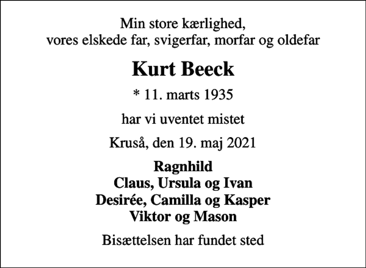 <p>Min store kærlighed, vores elskede far, svigerfar, morfar og oldefar<br />Kurt Beeck<br />* 11. marts 1935<br />har vi uventet mistet<br />Kruså, den 19. maj 2021<br />Ragnhild Claus, Ursula og Ivan Desirée, Camilla og Kasper Viktor og Mason<br />Bisættelsen har fundet sted</p>