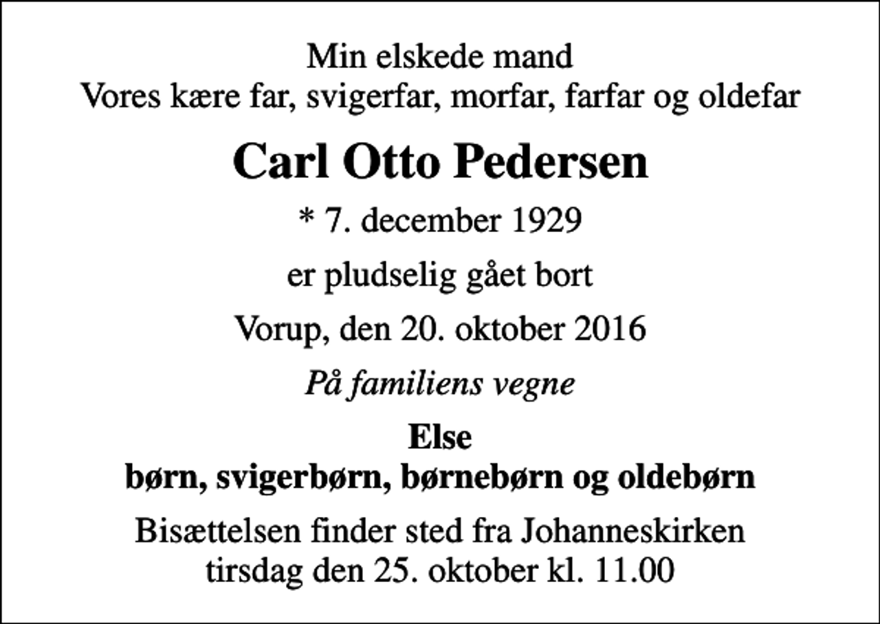 <p>Min elskede mand Vores kære far, svigerfar, morfar, farfar og oldefar<br />Carl Otto Pedersen<br />* 7. december 1929<br />er pludselig gået bort<br />Vorup, den 20. oktober 2016<br />På familiens vegne<br />Else børn, svigerbørn, børnebørn og oldebørn<br />Bisættelsen finder sted fra Johanneskirken tirsdag den 25. oktober kl. 11.00</p>