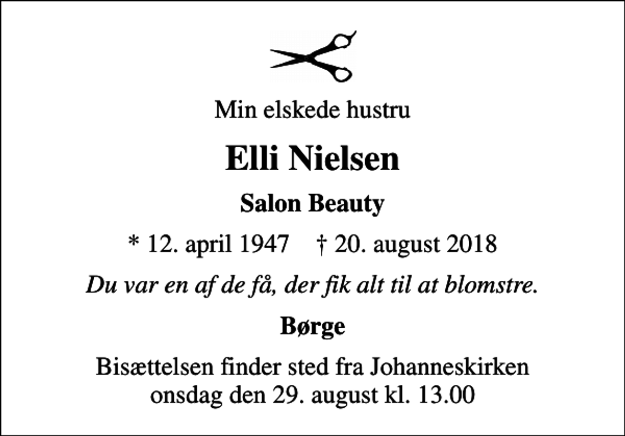 <p>Min elskede hustru<br />Elli Nielsen<br />Salon Beauty<br />* 12. april 1947 ✝ 20. august 2018<br />Du var en af de få, der fik alt til at blomstre.<br />Børge<br />Bisættelsen finder sted fra Johanneskirken onsdag den 29. august kl. 13.00</p>