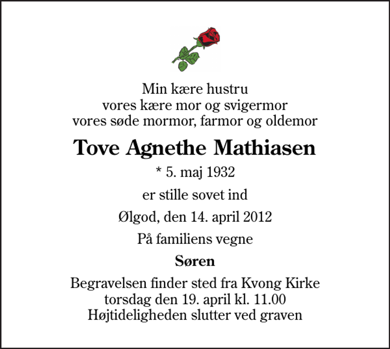 <p>Min kære hustru vores kære mor og svigermor vores søde mormor, farmor og oldemor<br />Tove Agnethe Mathiasen<br />* 5. maj 1932<br />er stille sovet ind<br />Ølgod, den 14. april 2012<br />På familiens vegne<br />Søren<br />Begravelsen finder sted fra Kvong Kirke torsdag den 19. april kl. 11.00 Højtideligheden slutter ved graven</p>