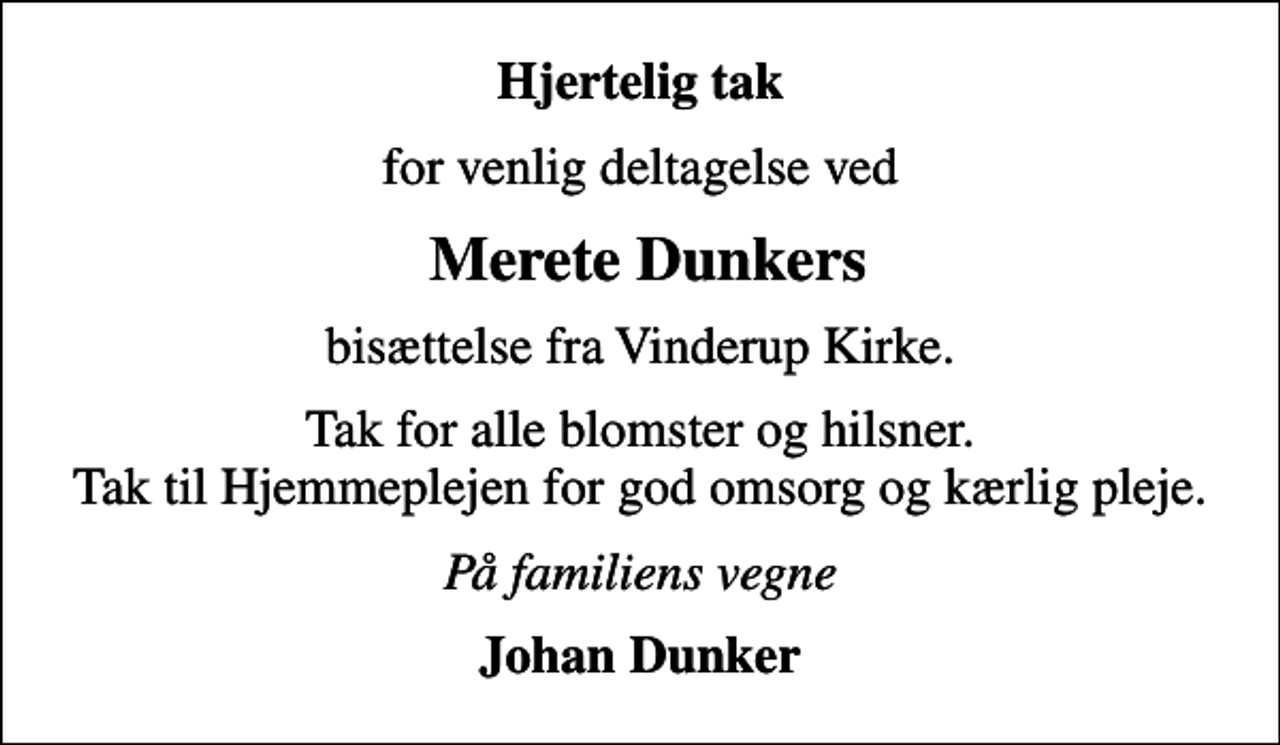 <p>Hjertelig tak<br />for venlig deltagelse ved<br />Merete Dunkers<br />bisættelse fra Vinderup Kirke.<br />Tak for alle blomster og hilsner. Tak til Hjemmeplejen for god omsorg og kærlig pleje.<br />På familiens vegne<br />Johan Dunker</p>