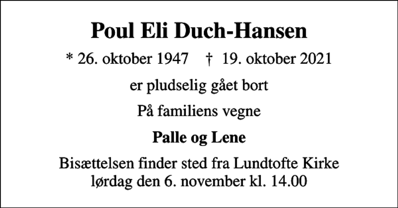 <p>Poul Eli Duch-Hansen<br />* 26. oktober 1947 ✝ 19. oktober 2021<br />er pludselig gået bort<br />På familiens vegne<br />Palle og Lene<br />Bisættelsen finder sted fra Lundtofte Kirke lørdag den 6. november kl. 14.00</p>