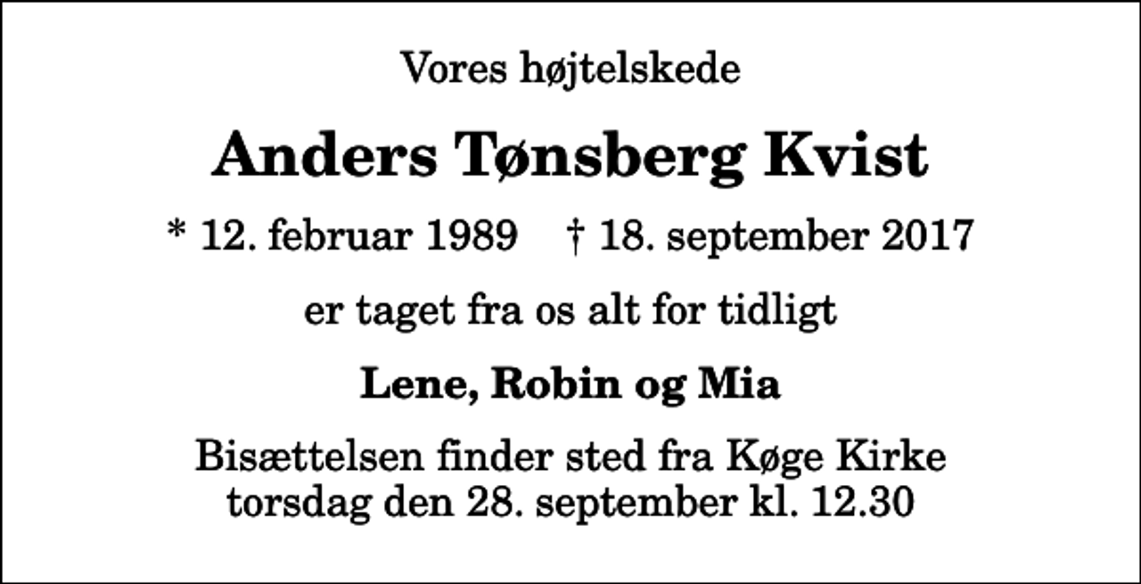 <p>Vores højtelskede<br />Anders Tønsberg Kvist<br />* 12. februar 1989 ✝ 18. september 2017<br />er taget fra os alt for tidligt<br />Lene, Robin og Mia<br />Bisættelsen finder sted fra Køge Kirke torsdag den 28. september kl. 12.30</p>