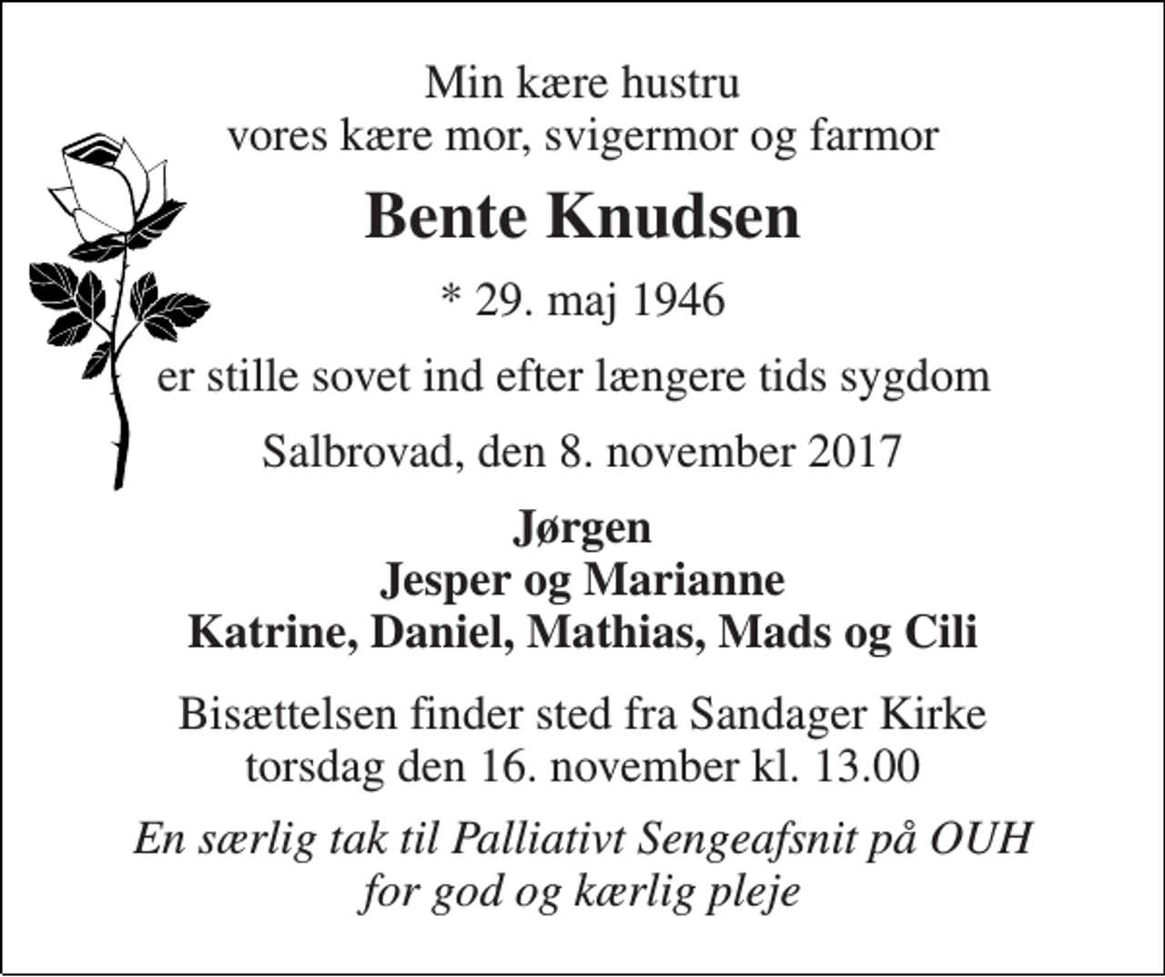 <p>Min kære hustru vores kære mor, svigermor og farmor<br />Bente Knudsen<br />* 29. maj 1946<br />er stille sovet ind efter længere tids sygdom<br />Salbrovad, den 8. november 2017<br />Jørgen Jesper og Marianne Katrine, Daniel, Mathias, Mads og Cili<br />Bisættelsen finder sted fra Sandager Kirke torsdag den 16. november kl. 13.00<br />En særlig tak til Palliativt Sengeafsnit på OUH for god og kærlig pleje</p>