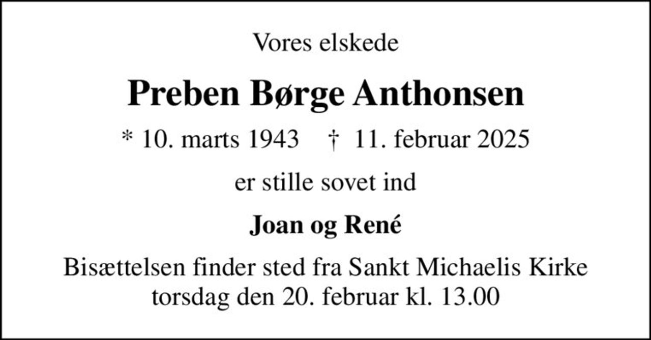 Vores elskede
Preben Børge Anthonsen
* 10. marts 1943    ✝ 11. februar 2025
er stille sovet ind
Joan og René
Bisættelsen finder sted fra Sankt Michaelis Kirke  torsdag den 20. februar kl. 13.00