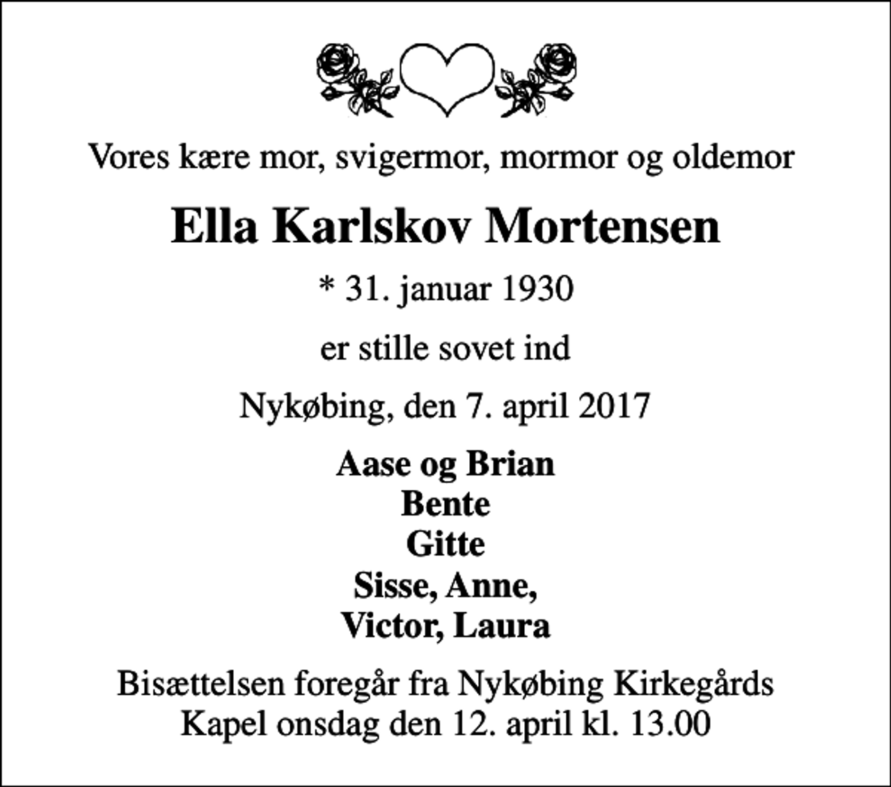 <p>Vores kære mor, svigermor, mormor og oldemor<br />Ella Karlskov Mortensen<br />* 31. januar 1930<br />er stille sovet ind<br />Nykøbing, den 7. april 2017<br />Aase og Brian Bente Gitte Sisse, Anne, Victor, Laura<br />Bisættelsen foregår fra Nykøbing Kirkegårds Kapel onsdag den 12. april kl. 13.00</p>