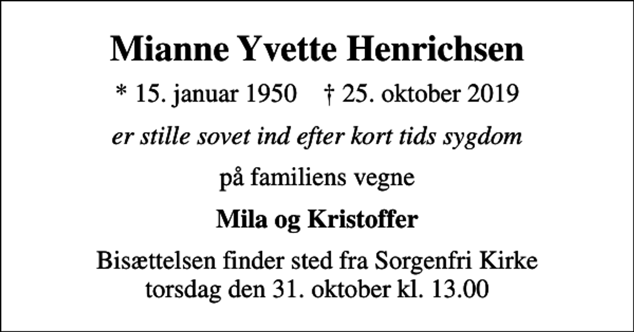 <p>Mianne Yvette Henrichsen<br />* 15. januar 1950 ✝ 25. oktober 2019<br />er stille sovet ind efter kort tids sygdom<br />på familiens vegne<br />Mila og Kristoffer<br />Bisættelsen finder sted fra Sorgenfri Kirke torsdag den 31. oktober kl. 13.00</p>