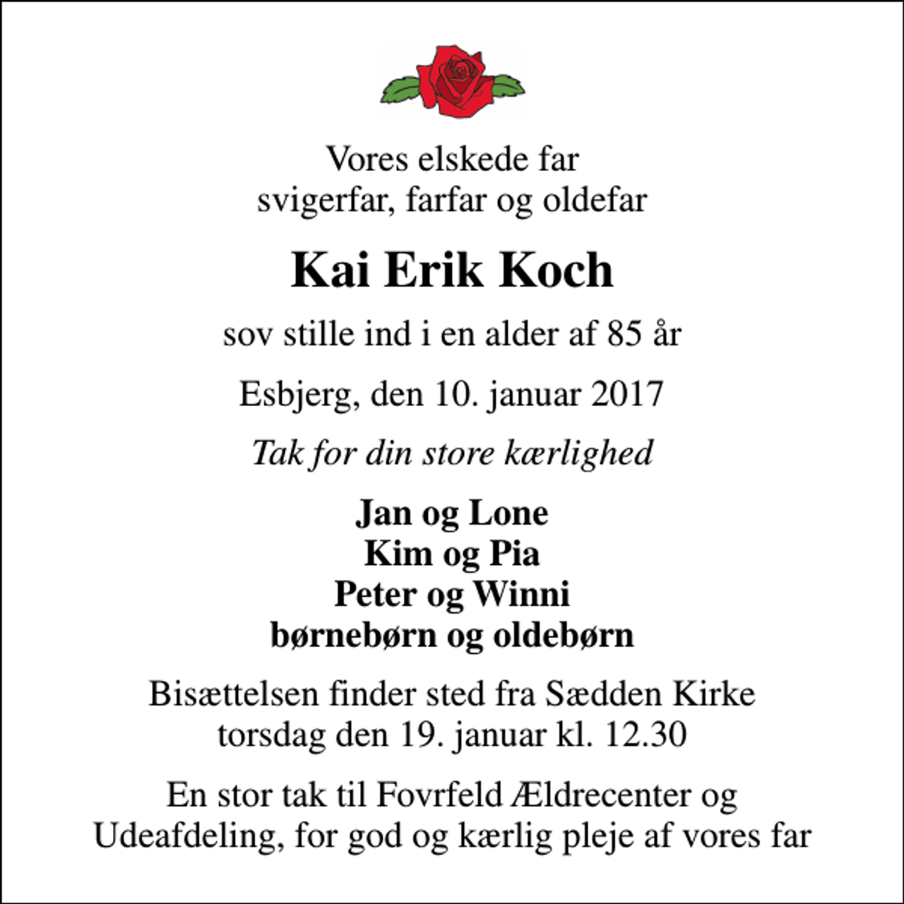 <p>Vores elskede far svigerfar, farfar og oldefar<br />Kai Erik Koch<br />sov stille ind i en alder af 85 år<br />Esbjerg, den 10. januar 2017<br />Tak for din store kærlighed<br />Jan og Lone Kim og Pia Peter og Winni børnebørn og oldebørn<br />Bisættelsen finder sted fra Sædden Kirke torsdag den 19. januar kl. 12.30<br />En stor tak til Fovrfeld Ældrecenter og Udeafdeling, for god og kærlig pleje af vores far</p>