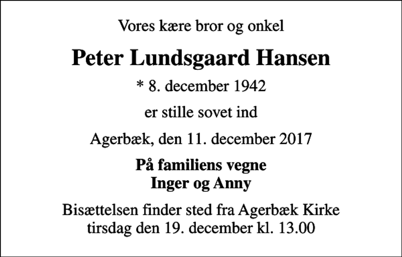 <p>Vores kære bror og onkel<br />Peter Lundsgaard Hansen<br />* 8. december 1942<br />er stille sovet ind<br />Agerbæk, den 11. december 2017<br />På familiens vegne Inger og Anny<br />Bisættelsen finder sted fra Agerbæk Kirke tirsdag den 19. december kl. 13.00</p>