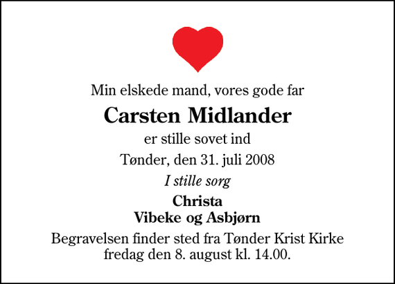 <p>Min elskede mand, vores gode far<br />Carsten Midlander<br />er stille sovet ind<br />Tønder, den 31. juli 2008<br />I stille sorg<br />Christa Vibeke og Asbjørn<br />Begravelsen finder sted fra Tønder Kristkirke fredag den 8. august kl. 14.00</p>