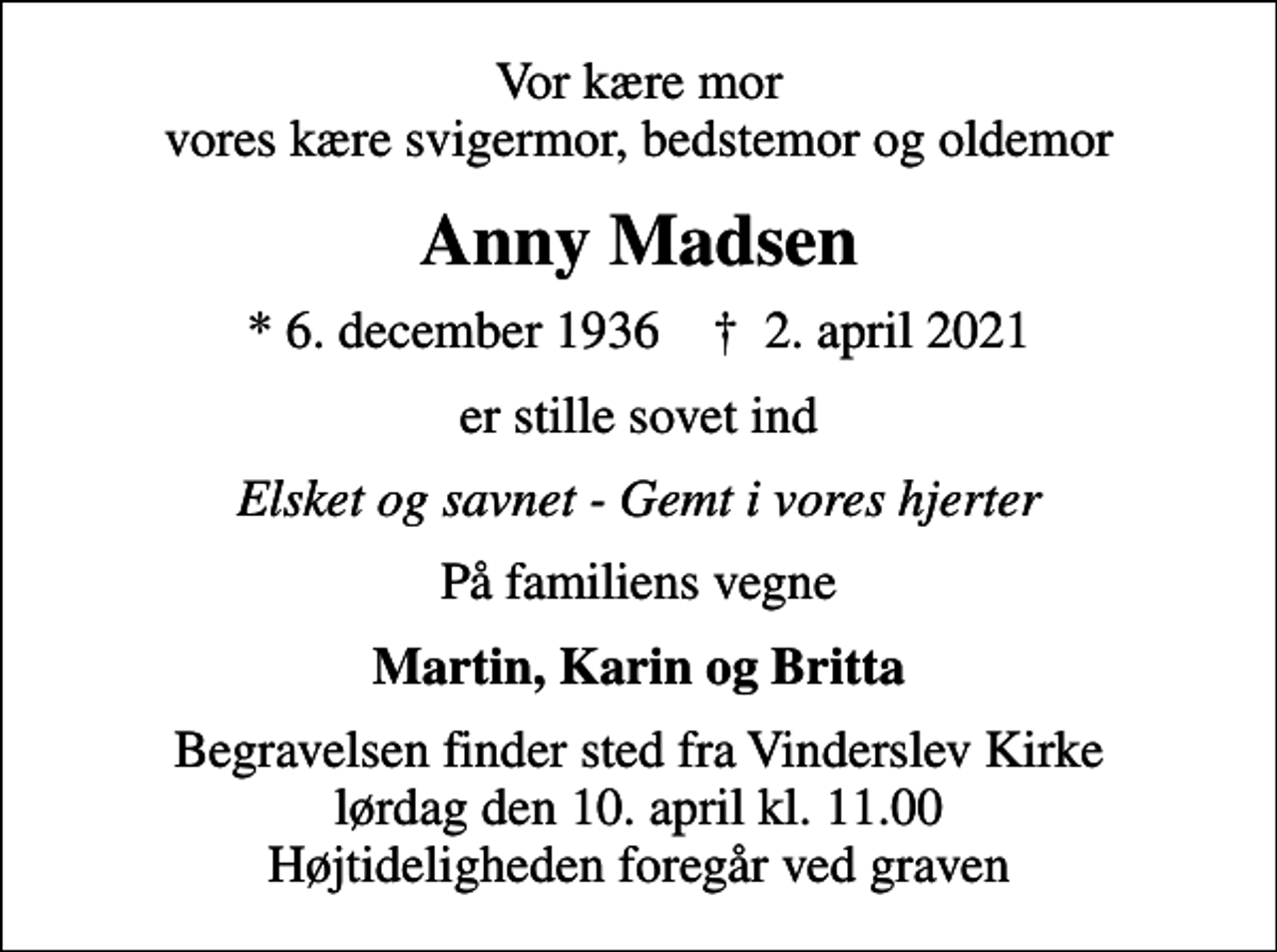 <p>Vor kære mor vores kære svigermor, bedstemor og oldemor<br />Anny Madsen<br />* 6. december 1936 ✝ 2. april 2021<br />er stille sovet ind<br />Elsket og savnet - Gemt i vores hjerter<br />På familiens vegne<br />Martin, Karin og Britta<br />Begravelsen finder sted fra Vinderslev Kirke lørdag den 10. april kl. 11.00 Højtideligheden foregår ved graven</p>