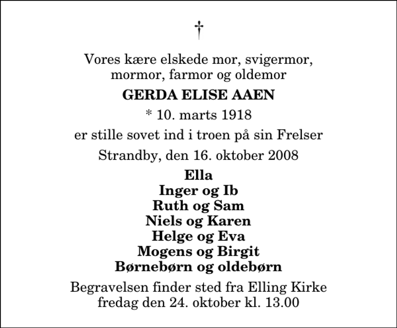 <p>Vores kære elskede mor, svigermor, mormor, farmor og oldemor<br />Gerda Elise Aaen<br />* 10. marts 1918<br />er stille sovet ind i troen på sin Frelser<br />Strandby, den 16. oktober 2008<br />Ella Inger og Ib Ruth og Sam Niels og Karen Helge og Eva Mogens og Birgit Børnebørn og oldebørn<br />Begravelsen finder sted fra Elling Kirke fredag den 24. oktober kl. 13.00</p>
